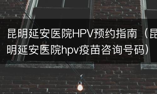 昆明延安医院HPV预约指南（昆明延安医院hpv疫苗咨询号码）