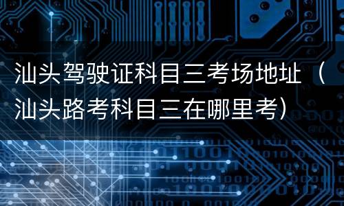 汕头驾驶证科目三考场地址（汕头路考科目三在哪里考）