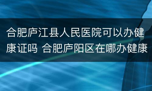 合肥庐江县人民医院可以办健康证吗 合肥庐阳区在哪办健康证