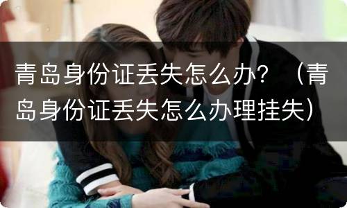 青岛身份证丢失怎么办？（青岛身份证丢失怎么办理挂失）
