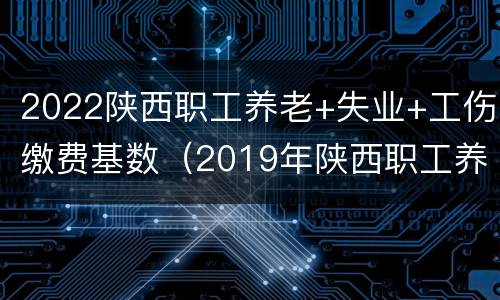2022陕西职工养老+失业+工伤缴费基数（2019年陕西职工养老保险基数）