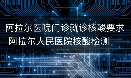 阿拉尔医院门诊就诊核酸要求 阿拉尔人民医院核酸检测