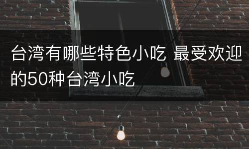 台湾有哪些特色小吃 最受欢迎的50种台湾小吃