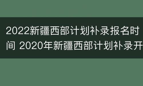 2022新疆西部计划补录报名时间 2020年新疆西部计划补录开始了吗