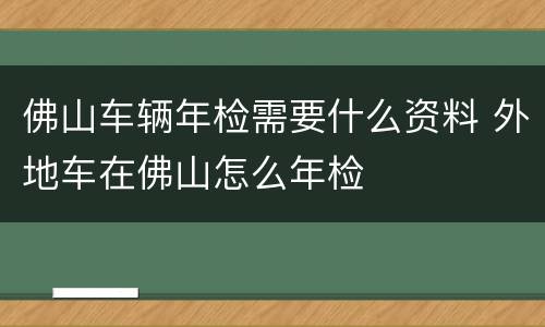 佛山车辆年检需要什么资料 外地车在佛山怎么年检