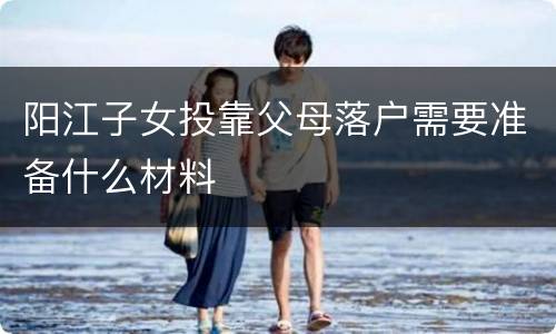 阳江子女投靠父母落户需要准备什么材料
