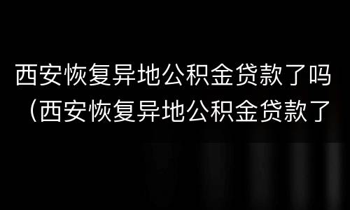 西安恢复异地公积金贷款了吗（西安恢复异地公积金贷款了吗最新）