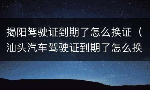 揭阳驾驶证到期了怎么换证（汕头汽车驾驶证到期了怎么换证）