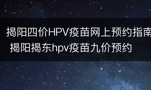 揭阳四价HPV疫苗网上预约指南 揭阳揭东hpv疫苗九价预约