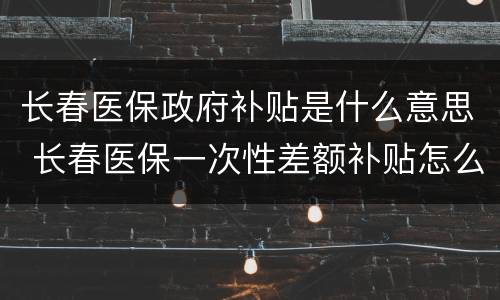 长春医保政府补贴是什么意思 长春医保一次性差额补贴怎么领