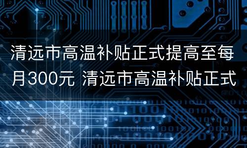 清远市高温补贴正式提高至每月300元 清远市高温补贴正式提高至每月300元吗