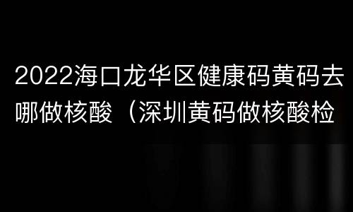 2022海口龙华区健康码黄码去哪做核酸（深圳黄码做核酸检测）