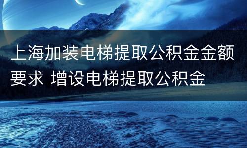 上海加装电梯提取公积金金额要求 增设电梯提取公积金