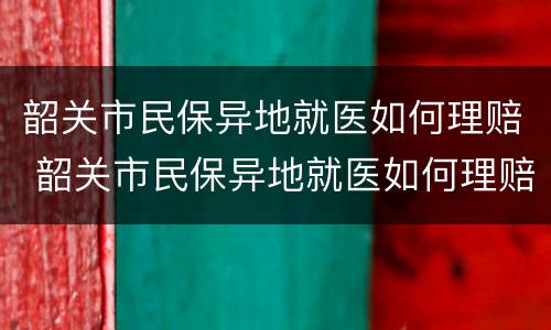 韶关市民保异地就医如何理赔 韶关市民保异地就医如何理赔的