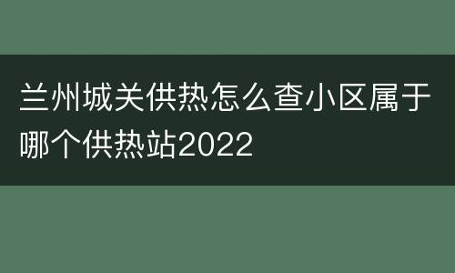 兰州城关供热怎么查小区属于哪个供热站2022