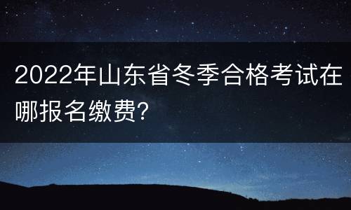 2022年山东省冬季合格考试在哪报名缴费？