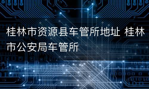 桂林市资源县车管所地址 桂林市公安局车管所