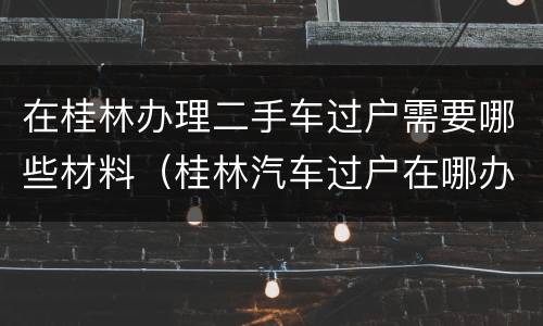 在桂林办理二手车过户需要哪些材料（桂林汽车过户在哪办理）