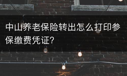 中山养老保险转出怎么打印参保缴费凭证?