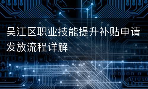 吴江区职业技能提升补贴申请发放流程详解