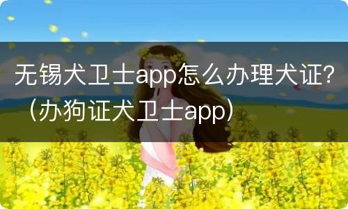 无锡犬卫士app怎么办理犬证？（办狗证犬卫士app）