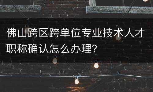 佛山跨区跨单位专业技术人才职称确认怎么办理？