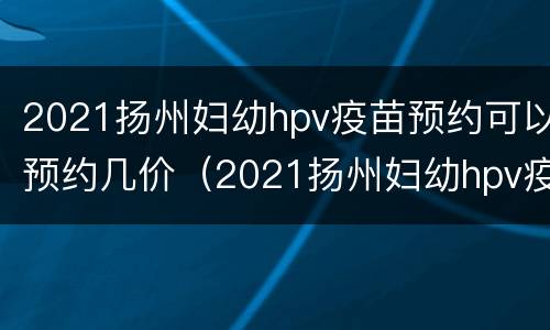 2021扬州妇幼hpv疫苗预约可以预约几价（2021扬州妇幼hpv疫苗预约可以预约几价的）
