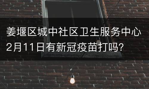 姜堰区城中社区卫生服务中心2月11日有新冠疫苗打吗？