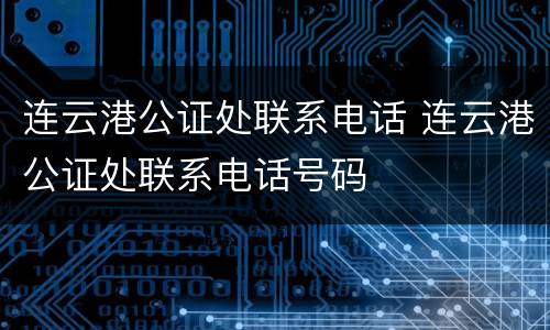 连云港公证处联系电话 连云港公证处联系电话号码