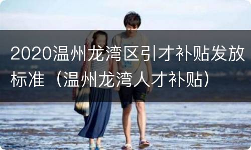 2020温州龙湾区引才补贴发放标准（温州龙湾人才补贴）