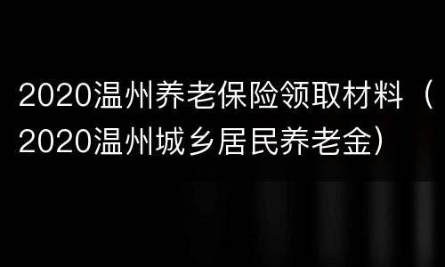 2020温州养老保险领取材料（2020温州城乡居民养老金）