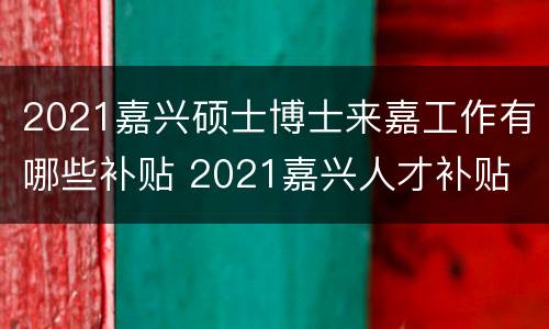 2021嘉兴硕士博士来嘉工作有哪些补贴 2021嘉兴人才补贴