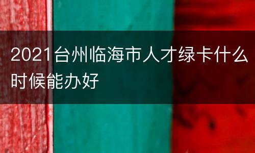 2021台州临海市人才绿卡什么时候能办好