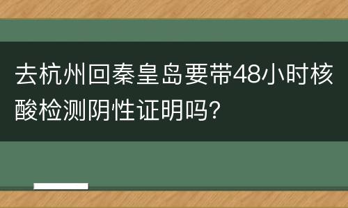 去杭州回秦皇岛要带48小时核酸检测阴性证明吗？