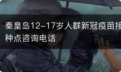 秦皇岛12-17岁人群新冠疫苗接种点咨询电话