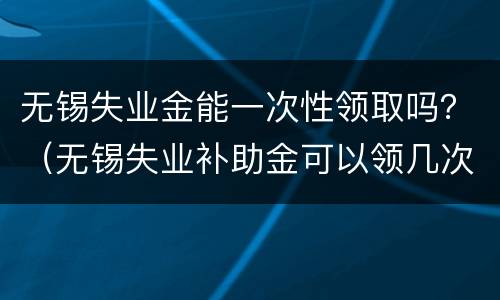 无锡失业金能一次性领取吗？（无锡失业补助金可以领几次）