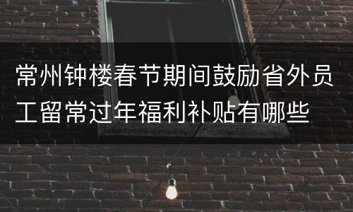 常州钟楼春节期间鼓励省外员工留常过年福利补贴有哪些