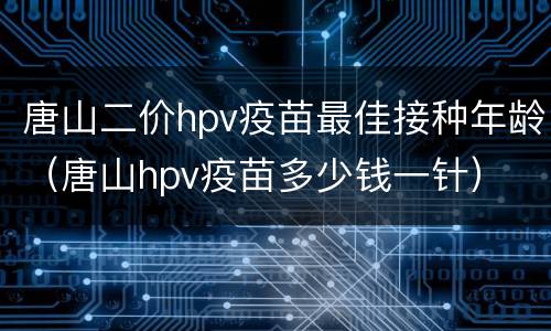 唐山二价hpv疫苗最佳接种年龄（唐山hpv疫苗多少钱一针）
