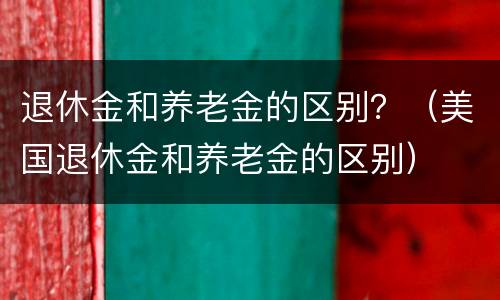 退休金和养老金的区别？（美国退休金和养老金的区别）