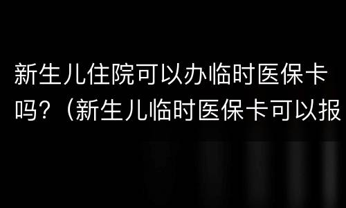 新生儿住院可以办临时医保卡吗?（新生儿临时医保卡可以报销吗）