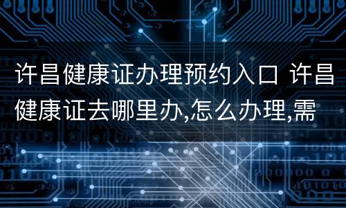 许昌健康证办理预约入口 许昌健康证去哪里办,怎么办理,需要什么材料
