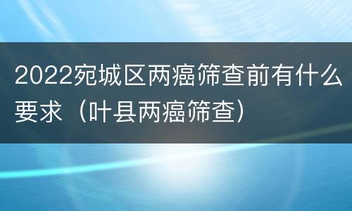 2022宛城区两癌筛查前有什么要求（叶县两癌筛查）