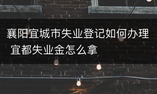 襄阳宜城市失业登记如何办理 宜都失业金怎么拿