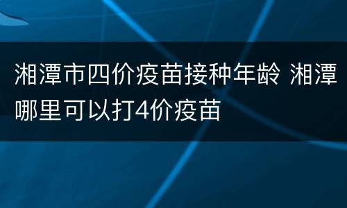 湘潭市四价疫苗接种年龄 湘潭哪里可以打4价疫苗