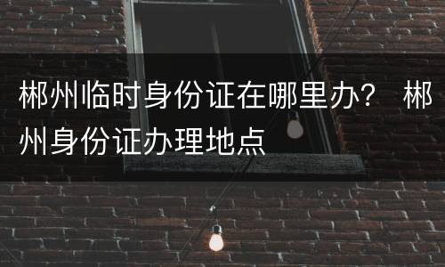 郴州临时身份证在哪里办？ 郴州身份证办理地点