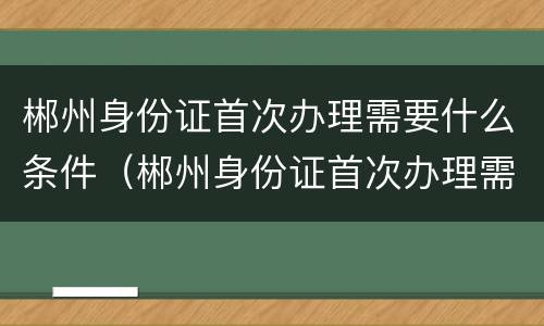 郴州身份证首次办理需要什么条件（郴州身份证首次办理需要什么条件和材料）