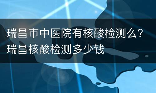 瑞昌市中医院有核酸检测么? 瑞昌核酸检测多少钱