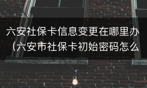 六安社保卡信息变更在哪里办（六安市社保卡初始密码怎么查）