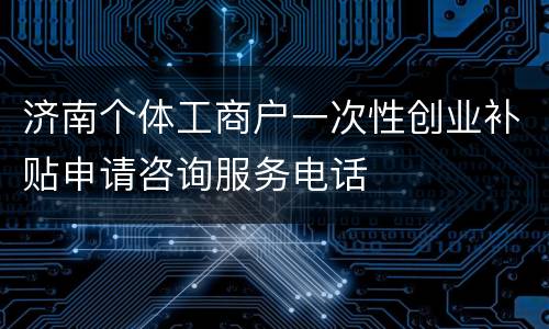 济南个体工商户一次性创业补贴申请咨询服务电话