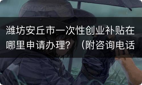 潍坊安丘市一次性创业补贴在哪里申请办理？（附咨询电话）